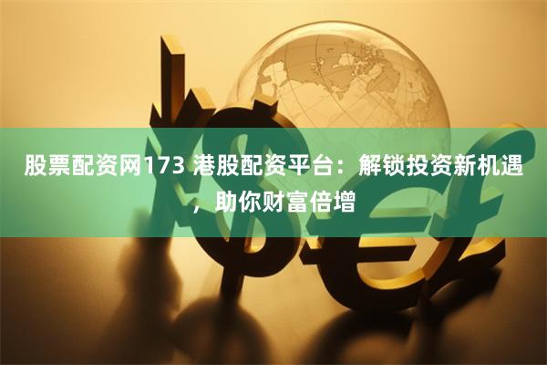 股票配资网173 港股配资平台：解锁投资新机遇，助你财富倍增