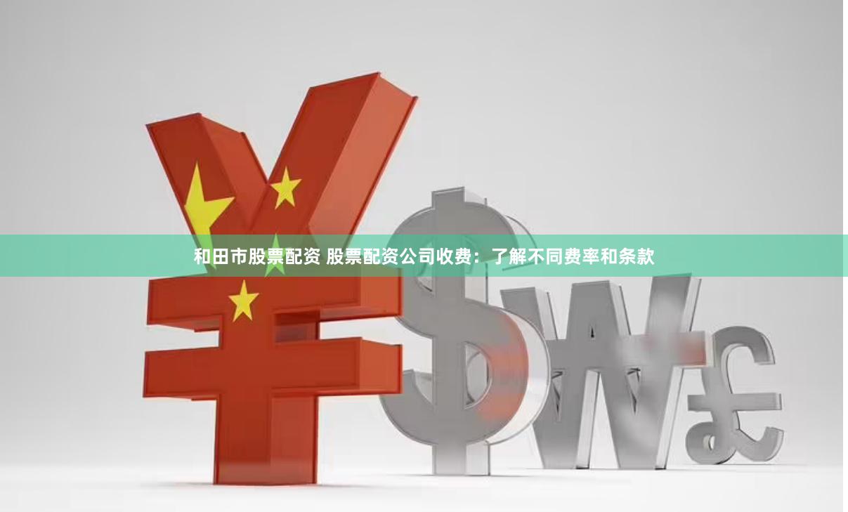 和田市股票配资 股票配资公司收费：了解不同费率和条款