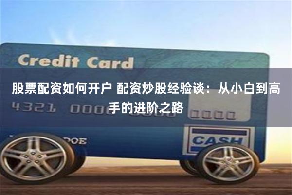 股票配资如何开户 配资炒股经验谈：从小白到高手的进阶之路