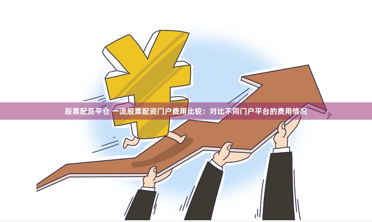 股票配资平仓 一流股票配资门户费用比较：对比不同门户平台的费用情况