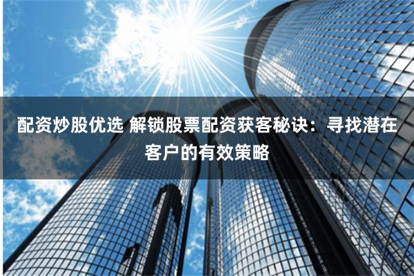 配资炒股优选 解锁股票配资获客秘诀：寻找潜在客户的有效策略