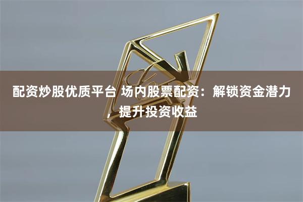 配资炒股优质平台 场内股票配资：解锁资金潜力，提升投资收益