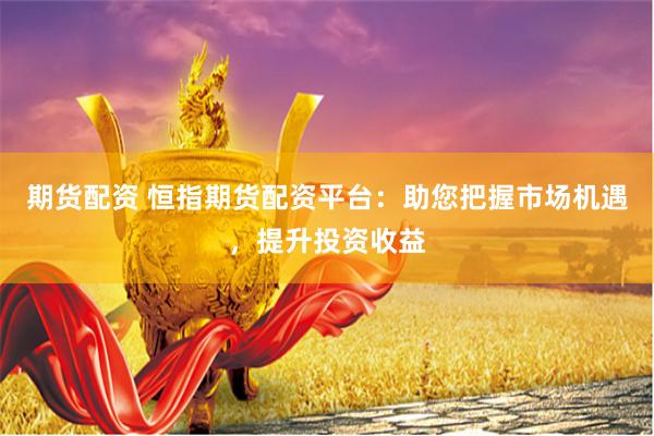 期货配资 恒指期货配资平台：助您把握市场机遇，提升投资收益