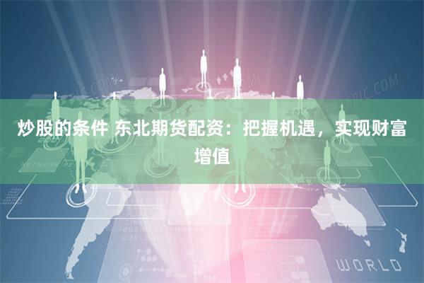 炒股的条件 东北期货配资：把握机遇，实现财富增值