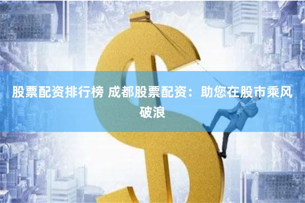 股票配资排行榜 成都股票配资：助您在股市乘风破浪