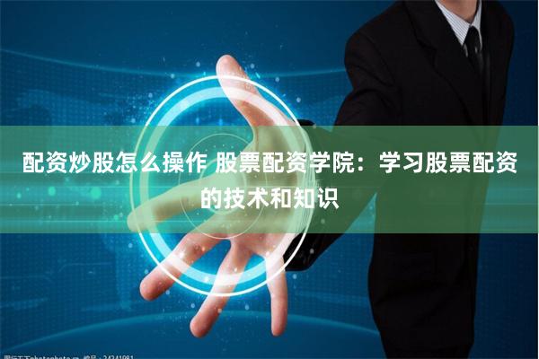 配资炒股怎么操作 股票配资学院：学习股票配资的技术和知识